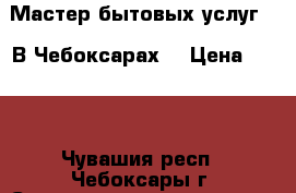 Мастер бытовых услуг .  В Чебоксарах. › Цена ­ 550 - Чувашия респ., Чебоксары г. Строительство и ремонт » Услуги   . Чувашия респ.,Чебоксары г.